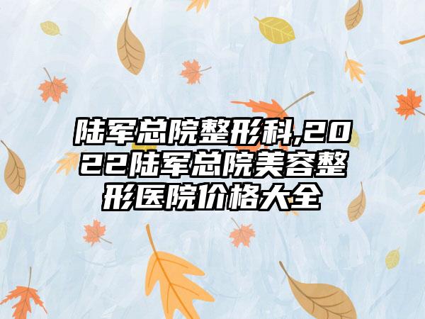 陆军总院整形科,2022陆军总院美容整形医院价格大全