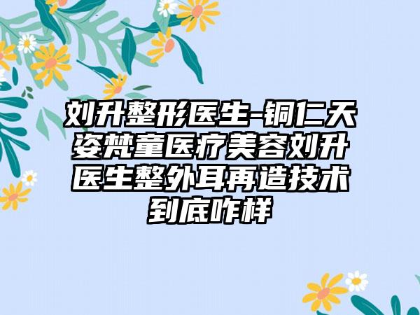 刘升整形医生-铜仁天姿梵童医疗美容刘升医生整外耳再造技术到底咋样