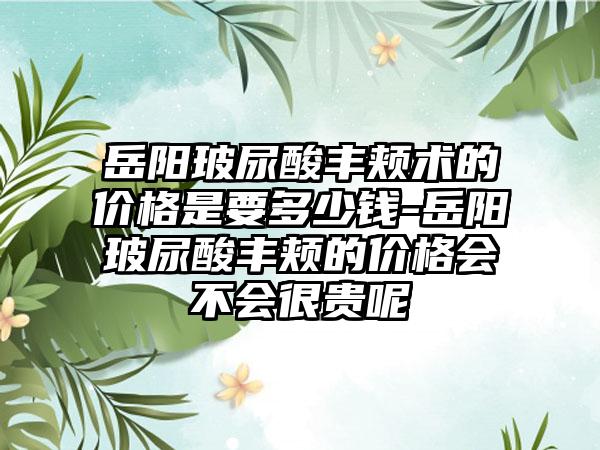 岳阳玻尿酸丰颊术的价格是要多少钱-岳阳玻尿酸丰颊的价格会不会很贵呢