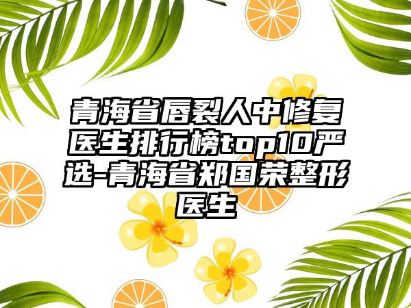 青海省唇裂人中修复医生排行榜top10严选-青海省郑国荣整形医生