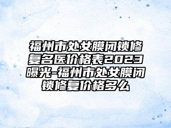 福州市处女膜闭锁修复名医价格表2023曝光-福州市处女膜闭锁修复价格多么