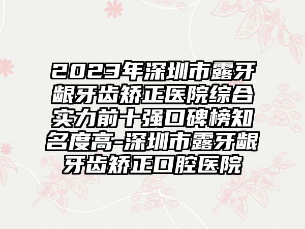 2023年深圳市露牙龈牙齿矫正医院综合实力前十强口碑榜有名度高-深圳市露牙龈牙齿矫正口腔医院