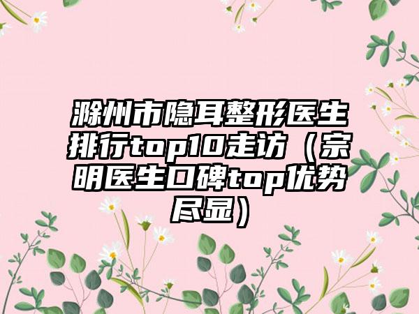 滁州市隐耳整形医生排行top10走访（宗明医生口碑top优势尽显）