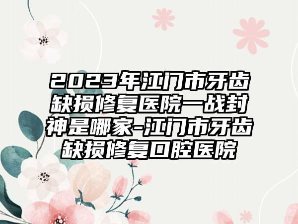 2023年江门市牙齿缺损修复医院一战封神是哪家-江门市牙齿缺损修复口腔医院