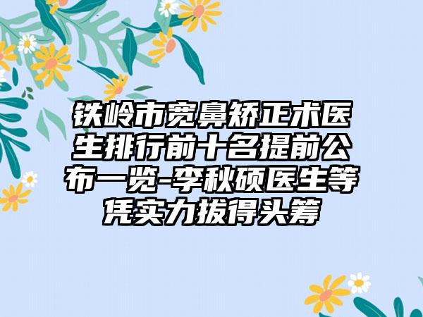 铁岭市宽鼻矫正术医生排行前十名提前公布一览-李秋硕医生等凭实力拔得头筹