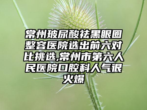 常州玻尿酸祛黑眼圈整容医院选出前六对比挑选,常州市第六人民医院口腔科人气很火爆