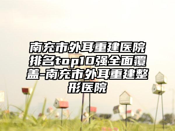 南充市外耳重建医院排名top10强多面覆盖-南充市外耳重建整形医院