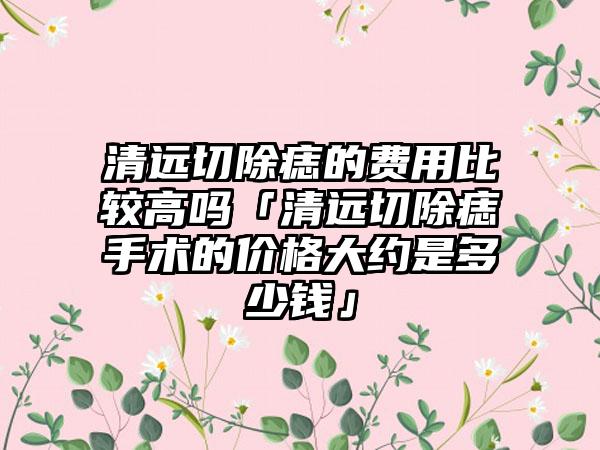 清远切除痣的费用比较高吗「清远切除痣手术的价格大约是多少钱」