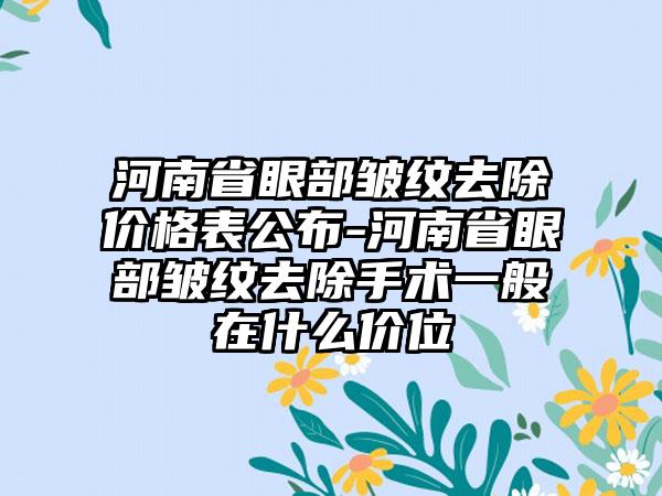 河南省眼部皱纹去除价格表公布-河南省眼部皱纹去除手术一般在什么价位