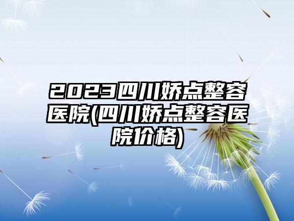 2023四川娇点整容医院(四川娇点整容医院价格)