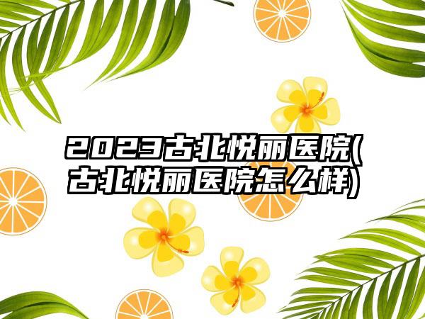 2023古北悦丽医院(古北悦丽医院怎么样)