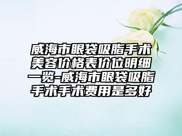 威海市眼袋吸脂手术美容价格表价位明细一览-威海市眼袋吸脂手术手术费用是多好