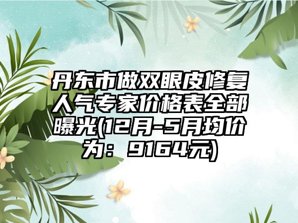 丹东市做双眼皮修复人气骨干医生价格表全部曝光(12月-5月均价为：9164元)