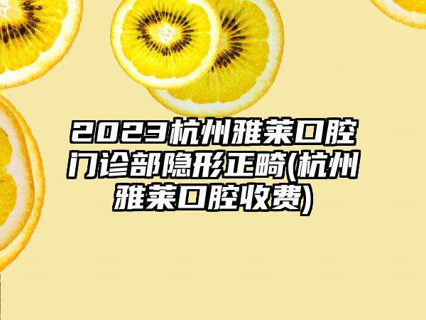 2023杭州雅莱口腔门诊部隐形正畸(杭州雅莱口腔收费)