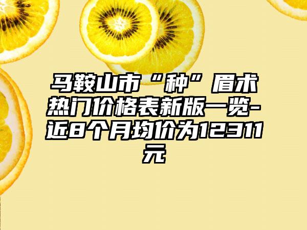 马鞍山市“种”眉术热门价格表新版一览-近8个月均价为12311元