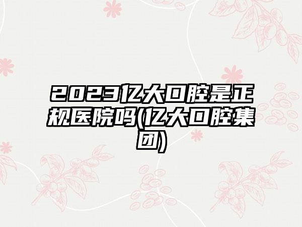 2023亿大口腔是正规医院吗(亿大口腔集团)