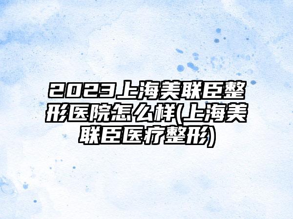 2023上海美联臣整形医院怎么样(上海美联臣医疗整形)