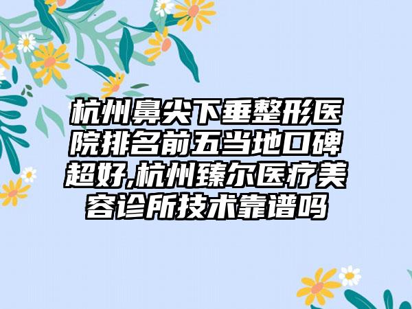 杭州鼻尖下垂整形医院排名前五当地口碑超好,杭州臻尔医疗美容诊所技术靠谱吗