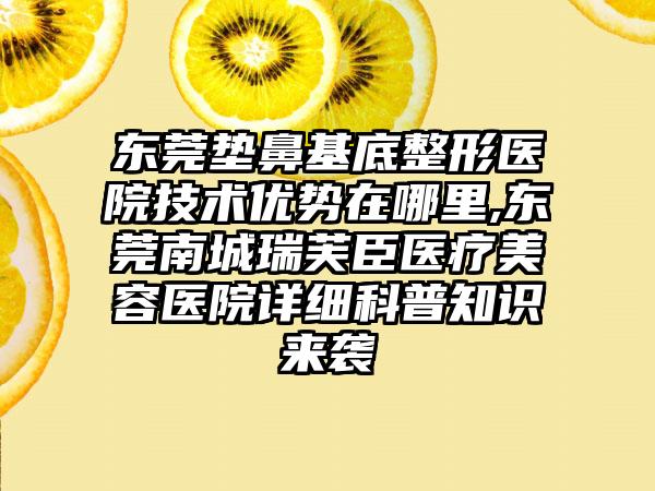 东莞垫鼻基底整形医院技术优势在哪里,东莞南城瑞芙臣医疗美容医院详细科普知识来袭