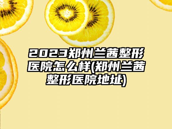 2023郑州兰茜整形医院怎么样(郑州兰茜整形医院地址)