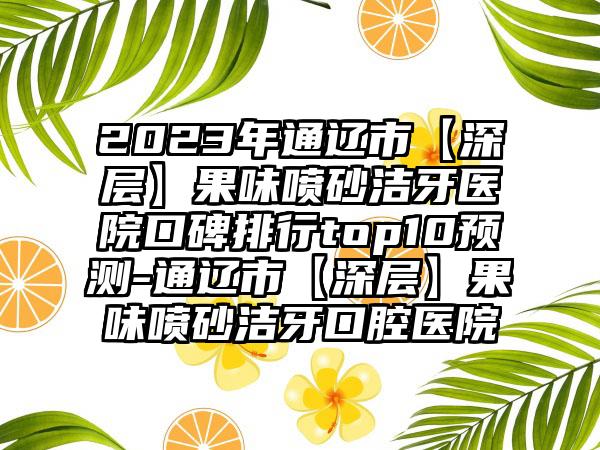 2023年通辽市【深层】果味喷砂洁牙医院口碑排行top10预测-通辽市【深层】果味喷砂洁牙口腔医院