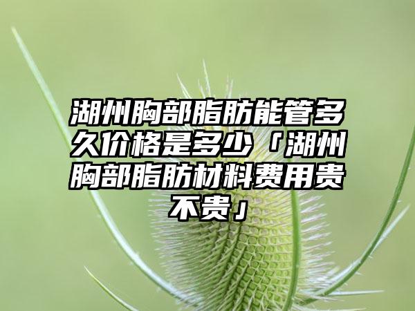 湖州胸部脂肪能管多久价格是多少「湖州胸部脂肪材料费用贵不贵」