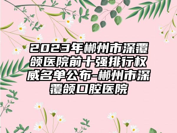 2023年郴州市深覆颌医院前十强排行权威名单公布-郴州市深覆颌口腔医院