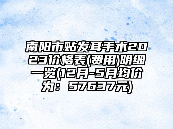 南阳市贴发耳手术2023价格表(费用)明细一览(12月-5月均价为：57637元)