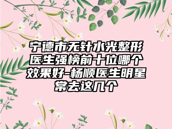 宁德市无针水光整形医生强榜前十位哪个成果好-杨顺医生明星常去这几个