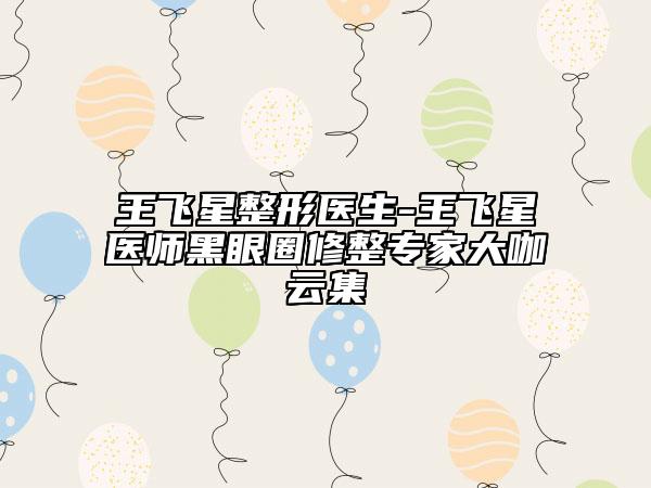 王飞星整形医生-王飞星医师黑眼圈修整骨干医生大咖云集