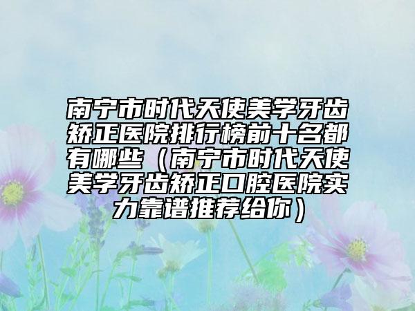 南宁市时代天使美学牙齿矫正医院排行榜前十名都有哪些（南宁市时代天使美学牙齿矫正口腔医院实力靠谱推荐给你）