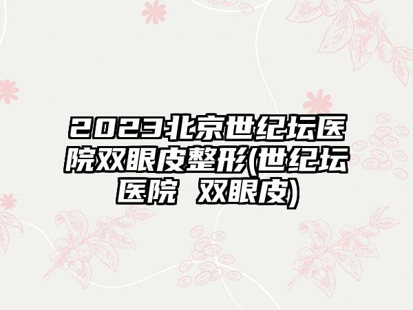 2023北京世纪坛医院双眼皮整形(世纪坛医院 双眼皮)