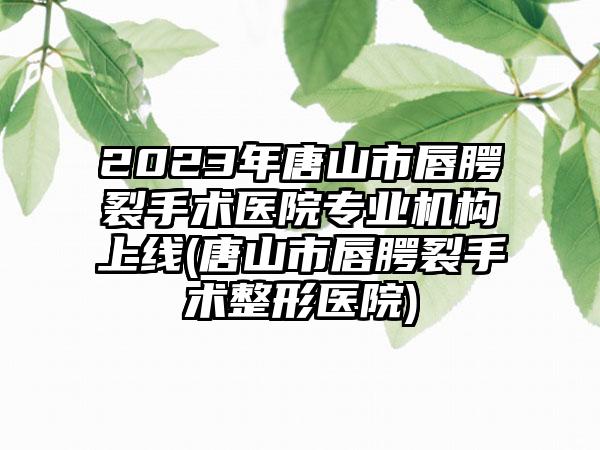 2023年唐山市唇腭裂手术医院正规机构上线(唐山市唇腭裂手术整形医院)