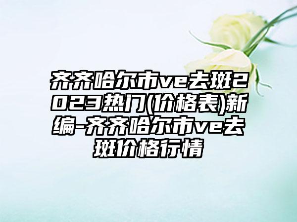 齐齐哈尔市ve去斑2023热门(价格表)新编-齐齐哈尔市ve去斑价格行情