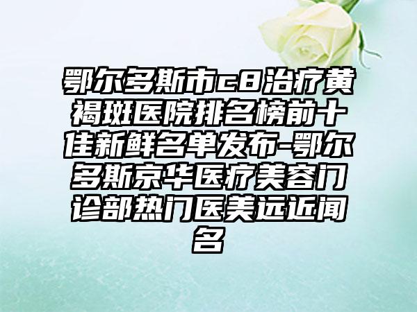 鄂尔多斯市c8治疗黄褐斑医院排名榜前十佳新鲜名单发布-鄂尔多斯京华医疗美容门诊部热门医美远近闻名