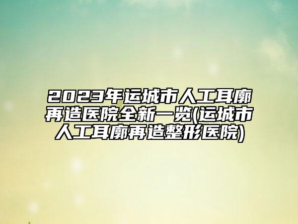 2023年运城市人工耳廓再造医院全新一览(运城市人工耳廓再造整形医院)