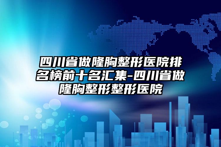 四川省做隆胸整形医院排名榜前十名汇集-四川省做隆胸整形整形医院