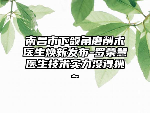 南昌市下颌角磨削术医生焕新发布-罗荣慧医生技术实力没得挑~