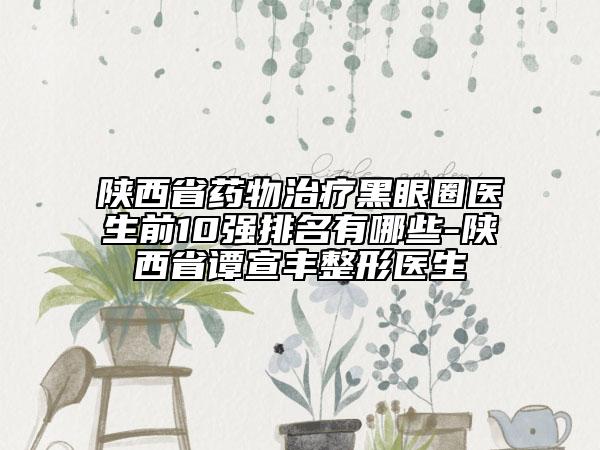 陕西省药物治疗黑眼圈医生前10强排名有哪些-陕西省谭宣丰整形医生