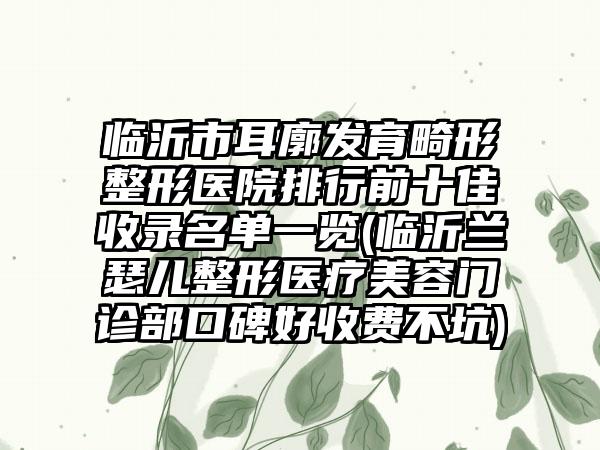 临沂市耳廓发育畸形整形医院排行前十佳收录名单一览(临沂兰瑟儿整形医疗美容门诊部口碑好收费不坑)