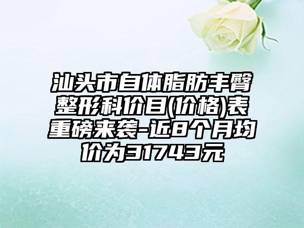 汕头市自体脂肪丰臀整形科价目(价格)表重磅来袭-近8个月均价为31743元