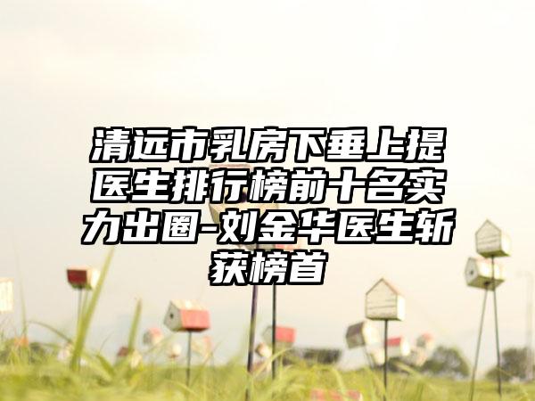 清远市乳房下垂上提医生排行榜前十名实力出圈-刘金华医生斩获榜首