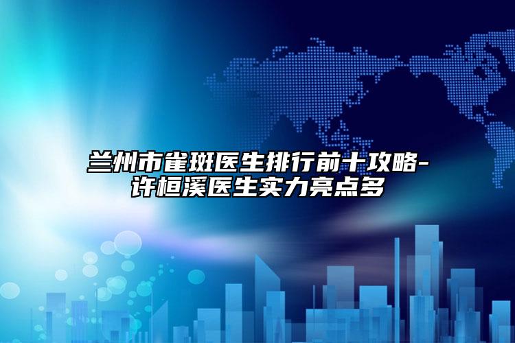 兰州市雀斑医生排行前十攻略-许桓溪医生实力亮点多