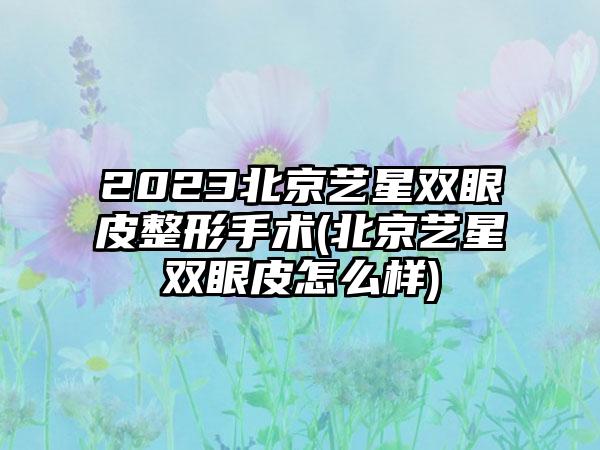 2023北京艺星双眼皮整形手术(北京艺星双眼皮怎么样)