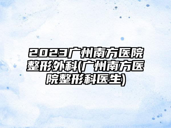 2023广州南方医院整形外科(广州南方医院整形科医生)