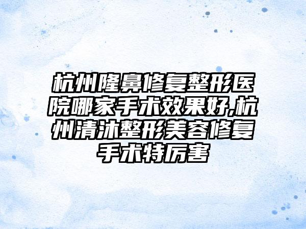 杭州隆鼻修复整形医院哪家手术成果好,杭州清沐整形美容修复手术特厉害