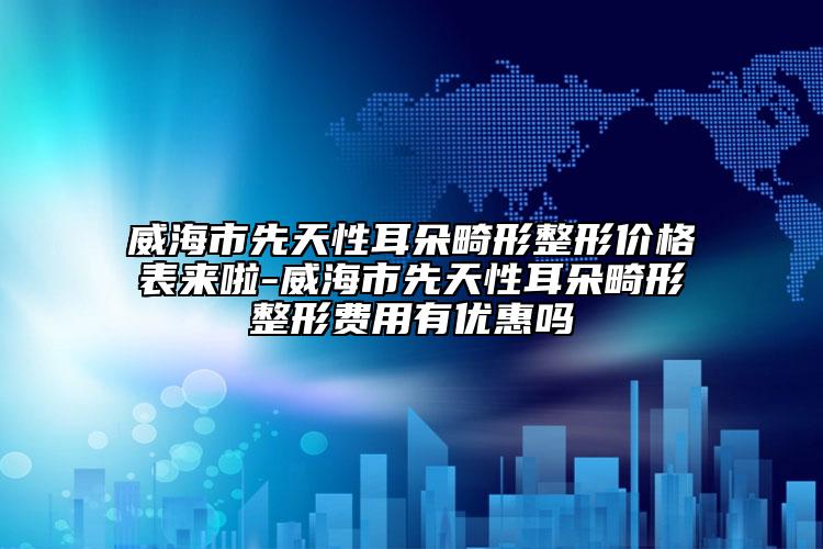 威海市先天性耳朵畸形整形价格表来啦-威海市先天性耳朵畸形整形费用有优惠吗