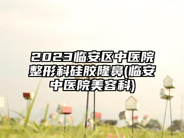 2023临安区中医院整形科硅胶隆鼻(临安中医院美容科)