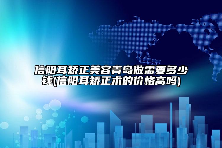 信阳耳矫正美容青岛做需要多少钱(信阳耳矫正术的价格高吗)