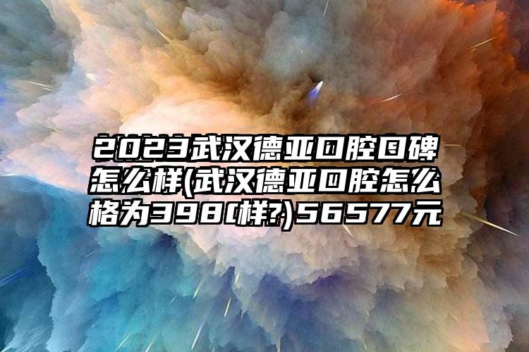 2023武汉德亚口腔口碑怎么样(武汉德亚口腔怎么样?)